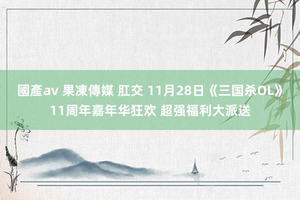 國產av 果凍傳媒 肛交 11月28日《三国杀OL》11周年嘉年华狂欢 超强福利大派送