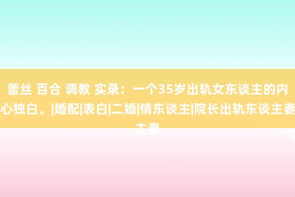 蕾丝 百合 调教 实录：一个35岁出轨女东谈主的内心独白。|婚配|表白|二婚|情东谈主|院长出轨东谈主妻