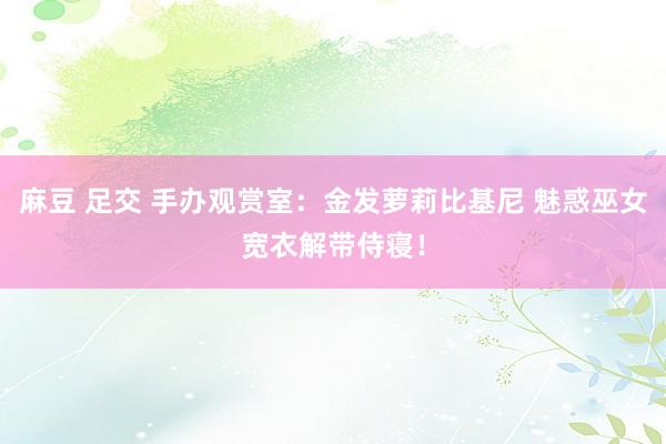 麻豆 足交 手办观赏室：金发萝莉比基尼 魅惑巫女宽衣解带侍寝！