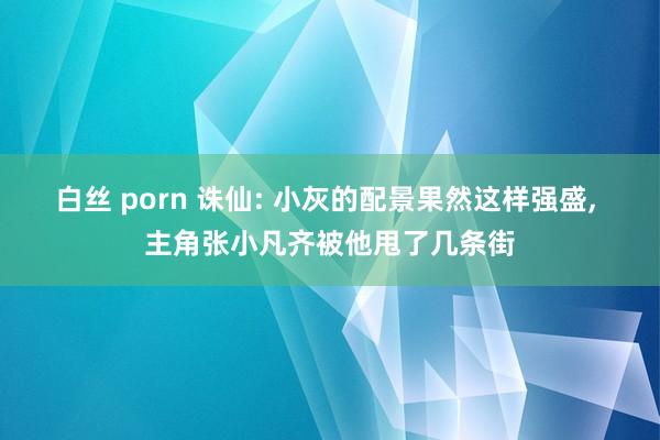 白丝 porn 诛仙: 小灰的配景果然这样强盛， 主角张小凡齐被他甩了几条街