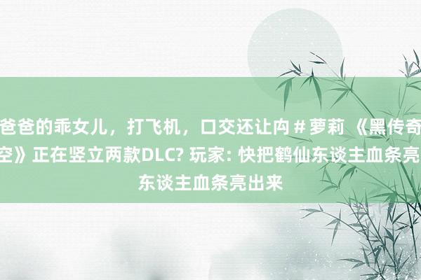 爸爸的乖女儿，打飞机，口交还让禸＃萝莉 《黑传奇: 悟空》正在竖立两款DLC? 玩家: 快把鹤仙东谈主血条亮出来