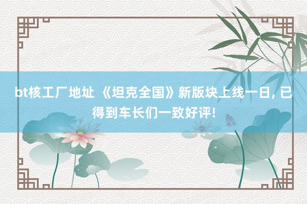 bt核工厂地址 《坦克全国》新版块上线一日， 已得到车长们一致好评!