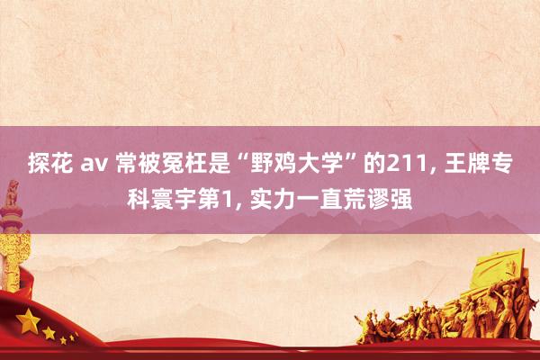探花 av 常被冤枉是“野鸡大学”的211， 王牌专科寰宇第1， 实力一直荒谬强