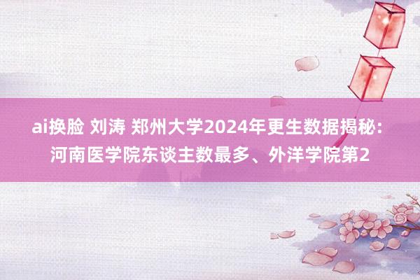 ai换脸 刘涛 郑州大学2024年更生数据揭秘: 河南医学院东谈主数最多、外洋学院第2