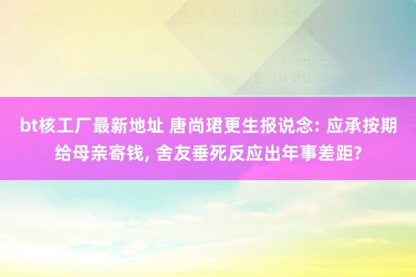 bt核工厂最新地址 唐尚珺更生报说念: 应承按期给母亲寄钱， 舍友垂死反应出年事差距?