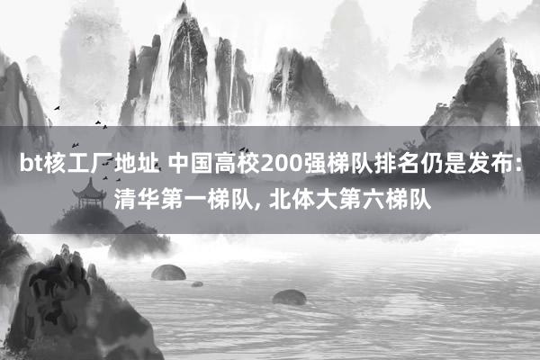 bt核工厂地址 中国高校200强梯队排名仍是发布: 清华第一梯队， 北体大第六梯队