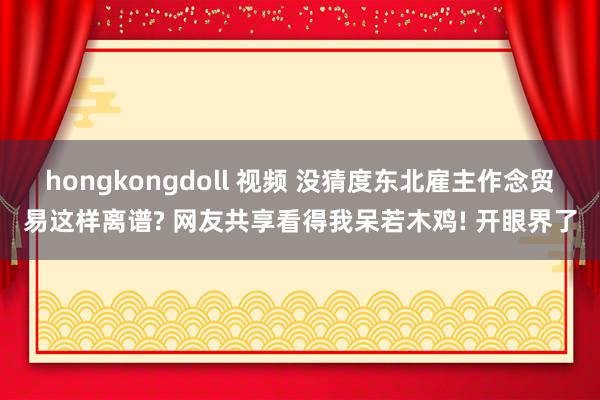 hongkongdoll 视频 没猜度东北雇主作念贸易这样离谱? 网友共享看得我呆若木鸡! 开眼界了