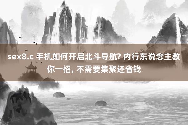 sex8.c 手机如何开启北斗导航? 内行东说念主教你一招， 不需要集聚还省钱
