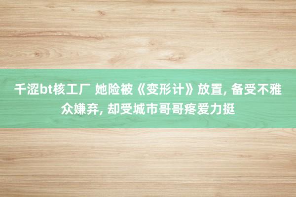 千涩bt核工厂 她险被《变形计》放置， 备受不雅众嫌弃， 却受城市哥哥疼爱力挺