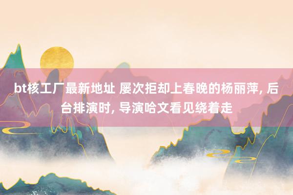 bt核工厂最新地址 屡次拒却上春晚的杨丽萍， 后台排演时， 导演哈文看见绕着走