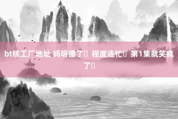 bt核工厂地址 妈呀播了❗程度连忙❗第1集就笑疯了❗