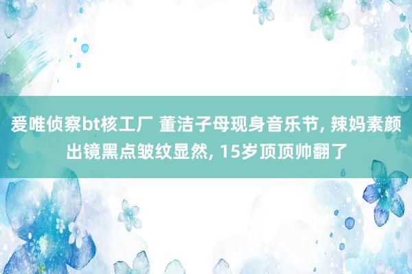 爰唯侦察bt核工厂 董洁子母现身音乐节， 辣妈素颜出镜黑点皱纹显然， 15岁顶顶帅翻了