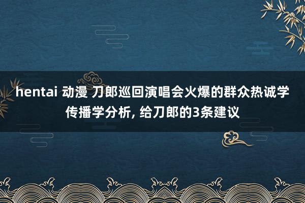 hentai 动漫 刀郎巡回演唱会火爆的群众热诚学传播学分析， 给刀郎的3条建议