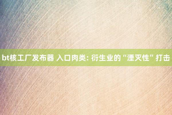 bt核工厂发布器 入口肉类: 衍生业的“湮灭性”打击