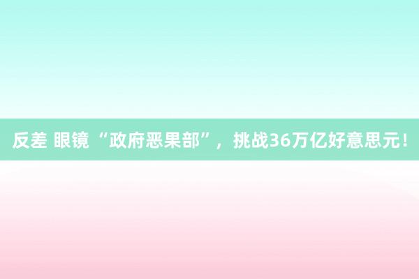 反差 眼镜 “政府恶果部”，挑战36万亿好意思元！