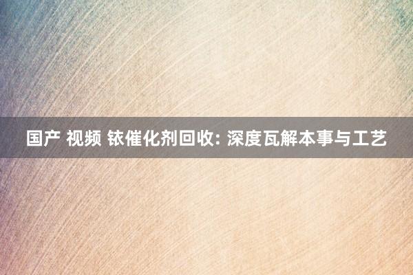 国产 视频 铱催化剂回收: 深度瓦解本事与工艺
