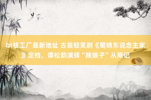 bt核工厂最新地址 古装轻笑剧《蜀锦东说念主家》定档，谭松韵演绎“辣娘子”从商记