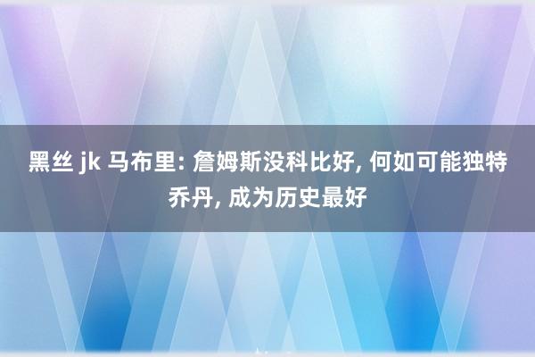 黑丝 jk 马布里: 詹姆斯没科比好， 何如可能独特乔丹， 成为历史最好