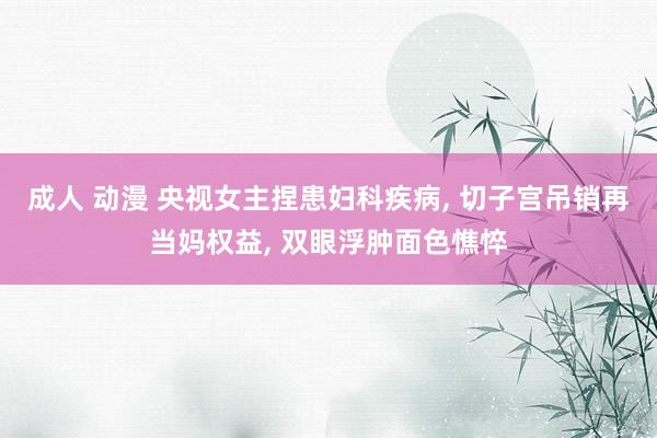 成人 动漫 央视女主捏患妇科疾病， 切子宫吊销再当妈权益， 双眼浮肿面色憔悴