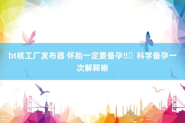 bt核工厂发布器 怀胎一定要备孕‼️科学备孕一次解释晰