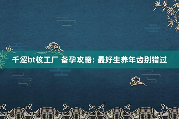 千涩bt核工厂 备孕攻略: 最好生养年齿别错过
