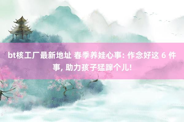 bt核工厂最新地址 春季养娃心事: 作念好这 6 件事， 助力孩子猛蹿个儿!