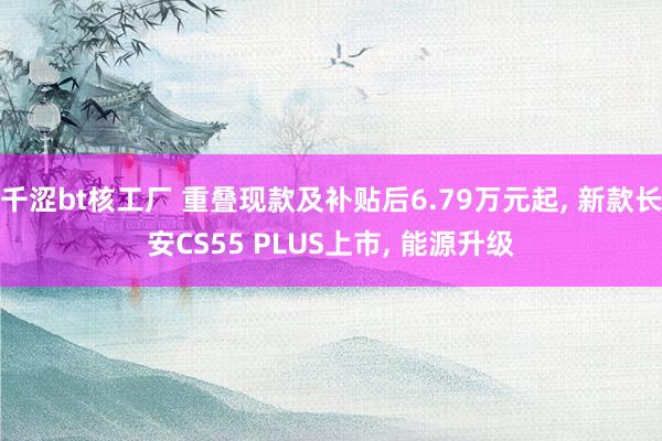 千涩bt核工厂 重叠现款及补贴后6.79万元起， 新款长安CS55 PLUS上市， 能源升级