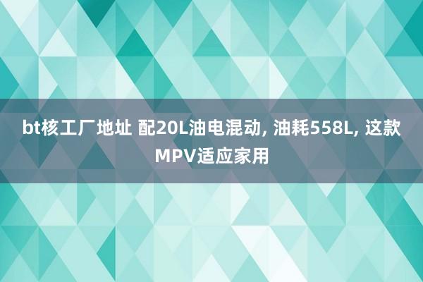 bt核工厂地址 配20L油电混动， 油耗558L， 这款MPV适应家用