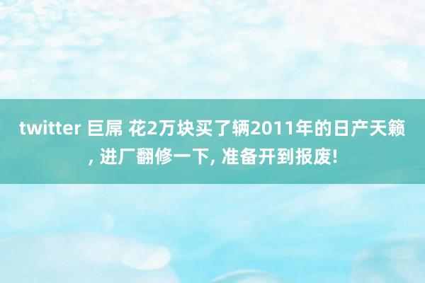 twitter 巨屌 花2万块买了辆2011年的日产天籁， 进厂翻修一下， 准备开到报废!