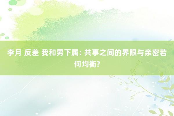 李月 反差 我和男下属: 共事之间的界限与亲密若何均衡?