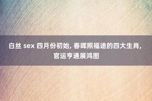 白丝 sex 四月份初始， 春晖照福途的四大生肖， 官运亨通展鸿图