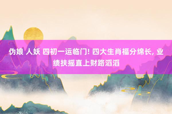 伪娘 人妖 四初一运临门! 四大生肖福分绵长， 业绩扶摇直上财路滔滔