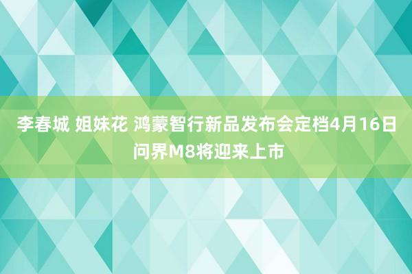 李春城 姐妹花 鸿蒙智行新品发布会定档4月16日 问界M8将迎来上市