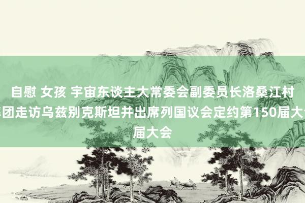 自慰 女孩 宇宙东谈主大常委会副委员长洛桑江村率团走访乌兹别克斯坦并出席列国议会定约第150届大会