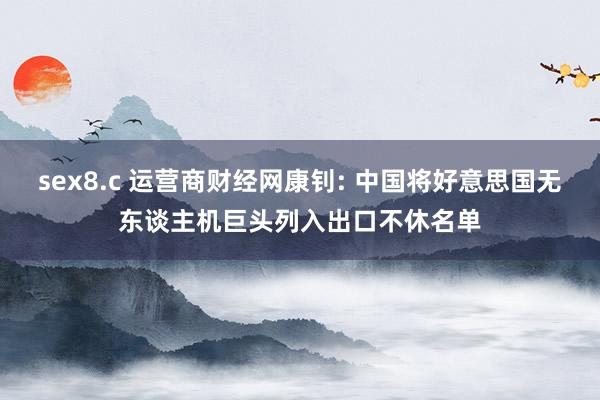 sex8.c 运营商财经网康钊: 中国将好意思国无东谈主机巨头列入出口不休名单