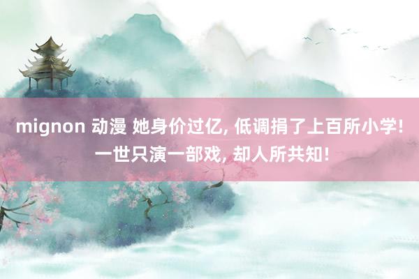 mignon 动漫 她身价过亿， 低调捐了上百所小学! 一世只演一部戏， 却人所共知!
