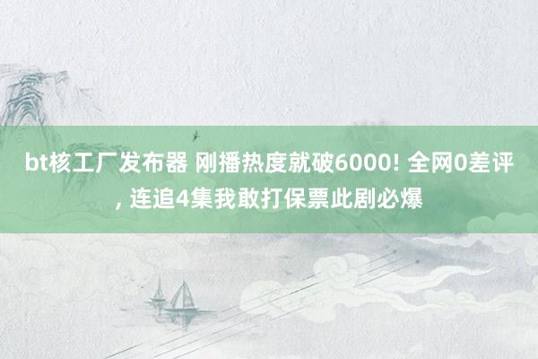 bt核工厂发布器 刚播热度就破6000! 全网0差评， 连追4集我敢打保票此剧必爆