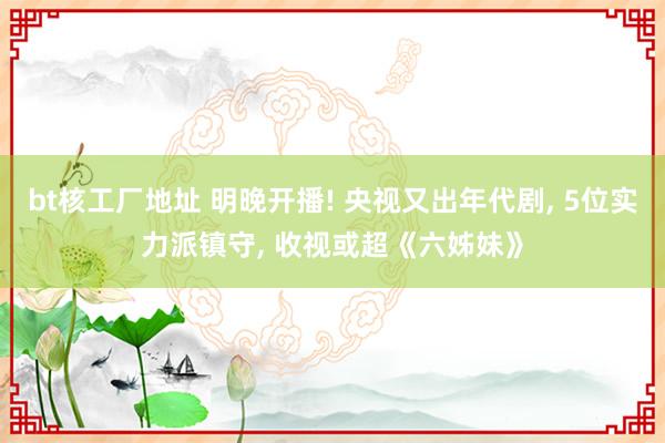 bt核工厂地址 明晚开播! 央视又出年代剧， 5位实力派镇守， 收视或超《六姊妹》