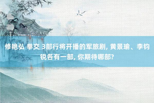 修艳弘 拳交 3部行将开播的军旅剧， 黄景瑜、李钧锐各有一部， 你期待哪部?