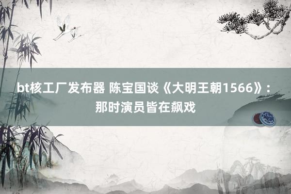 bt核工厂发布器 陈宝国谈《大明王朝1566》: 那时演员皆在飙戏