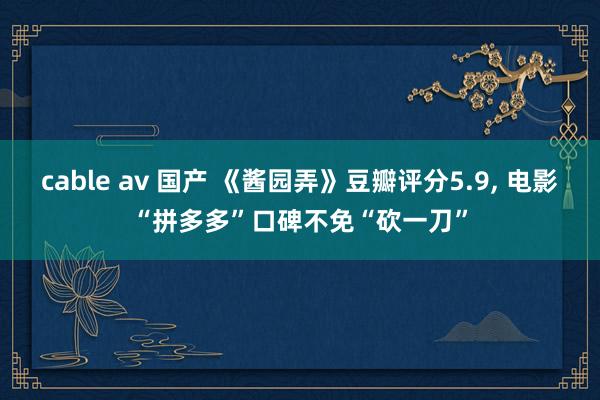 cable av 国产 《酱园弄》豆瓣评分5.9， 电影“拼多多”口碑不免“砍一刀”