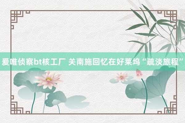 爰唯侦察bt核工厂 关南施回忆在好莱坞“疏淡旅程”