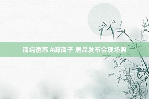 清纯诱惑 #阚清子 居品发布会现场照