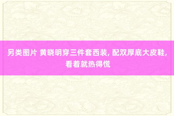 另类图片 黄晓明穿三件套西装， 配双厚底大皮鞋， 看着就热得慌