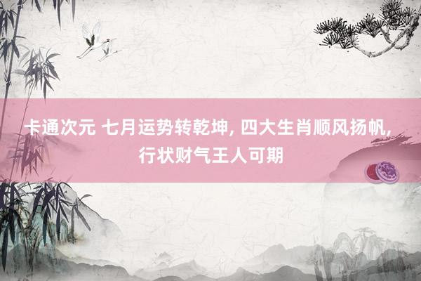 卡通次元 七月运势转乾坤， 四大生肖顺风扬帆， 行状财气王人可期
