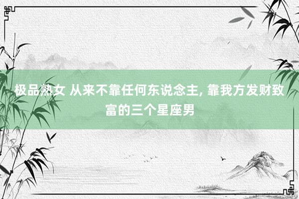 极品熟女 从来不靠任何东说念主， 靠我方发财致富的三个星座男